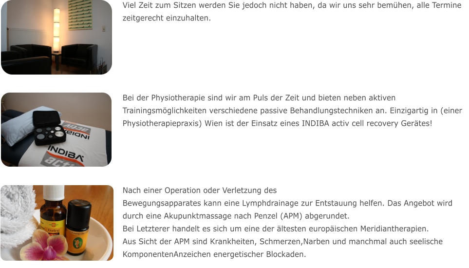 Viel Zeit zum Sitzen werden Sie jedoch nicht haben, da wir uns sehr bemühen, alle Termine zeitgerecht einzuhalten.  Bei der Physiotherapie sind wir am Puls der Zeit und bieten neben aktiven Trainingsmöglichkeiten verschiedene passive Behandlungstechniken an. Einzigartig in (einer Physiotherapiepraxis) Wien ist der Einsatz eines INDIBA activ cell recovery Gerätes!  Nach einer Operation oder Verletzung des Bewegungsapparates kann eine Lymphdrainage zur Entstauung helfen. Das Angebot wird durch eine Akupunktmassage nach Penzel (APM) abgerundet. Bei Letzterer handelt es sich um eine der ältesten europäischen Meridiantherapien. Aus Sicht der APM sind Krankheiten, Schmerzen,Narben und manchmal auch seelische KomponentenAnzeichen energetischer Blockaden.